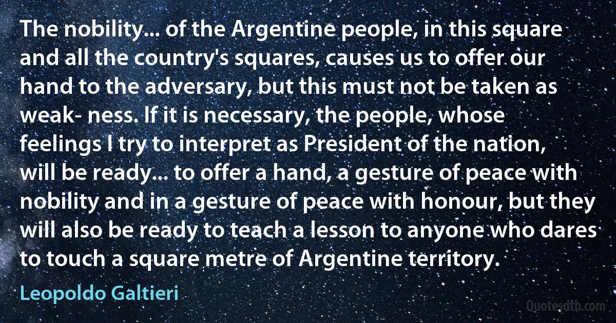 The nobility... of the Argentine people, in this square and all the country's squares, causes us to offer our hand to the adversary, but this must not be taken as weak- ness. If it is necessary, the people, whose feelings I try to interpret as President of the nation, will be ready... to offer a hand, a gesture of peace with nobility and in a gesture of peace with honour, but they will also be ready to teach a lesson to anyone who dares to touch a square metre of Argentine territory. (Leopoldo Galtieri)