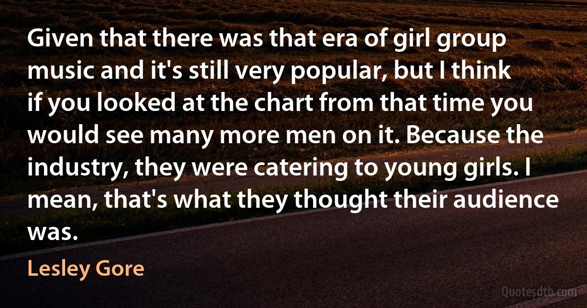 Given that there was that era of girl group music and it's still very popular, but I think if you looked at the chart from that time you would see many more men on it. Because the industry, they were catering to young girls. I mean, that's what they thought their audience was. (Lesley Gore)