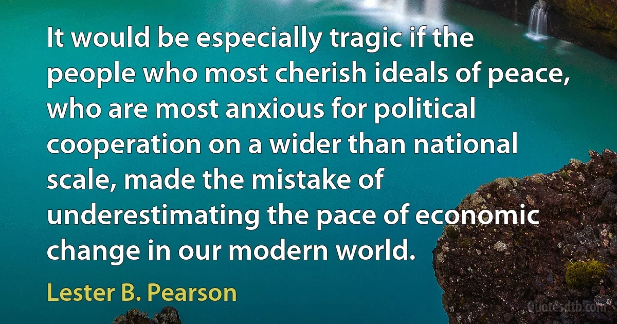 It would be especially tragic if the people who most cherish ideals of peace, who are most anxious for political cooperation on a wider than national scale, made the mistake of underestimating the pace of economic change in our modern world. (Lester B. Pearson)