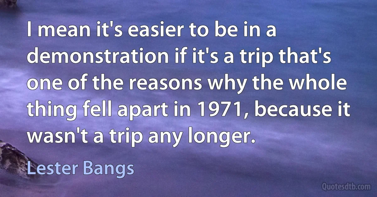 I mean it's easier to be in a demonstration if it's a trip that's one of the reasons why the whole thing fell apart in 1971, because it wasn't a trip any longer. (Lester Bangs)