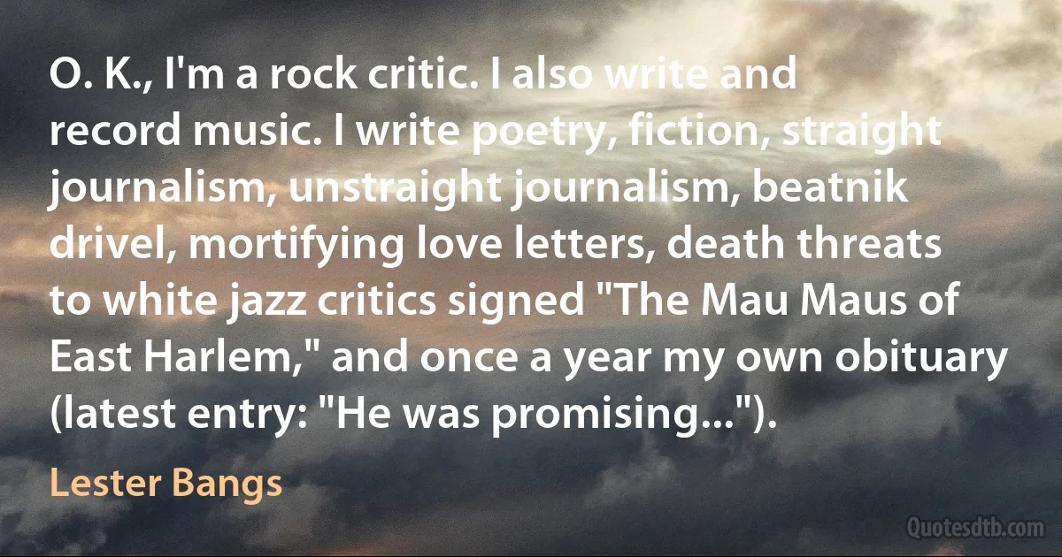 O. K., I'm a rock critic. I also write and record music. I write poetry, fiction, straight journalism, unstraight journalism, beatnik drivel, mortifying love letters, death threats to white jazz critics signed "The Mau Maus of East Harlem," and once a year my own obituary (latest entry: "He was promising..."). (Lester Bangs)