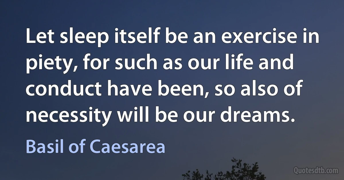 Let sleep itself be an exercise in piety, for such as our life and conduct have been, so also of necessity will be our dreams. (Basil of Caesarea)