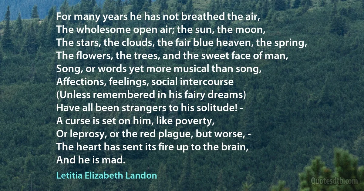 For many years he has not breathed the air,
The wholesome open air; the sun, the moon,
The stars, the clouds, the fair blue heaven, the spring,
The flowers, the trees, and the sweet face of man,
Song, or words yet more musical than song,
Affections, feelings, social intercourse
(Unless remembered in his fairy dreams)
Have all been strangers to his solitude! -
A curse is set on him, like poverty,
Or leprosy, or the red plague, but worse, -
The heart has sent its fire up to the brain,
And he is mad. (Letitia Elizabeth Landon)