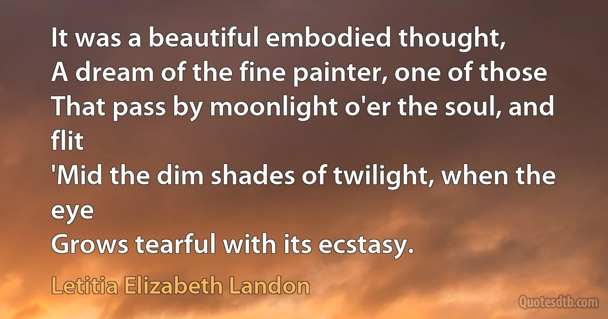 It was a beautiful embodied thought,
A dream of the fine painter, one of those
That pass by moonlight o'er the soul, and flit
'Mid the dim shades of twilight, when the eye
Grows tearful with its ecstasy. (Letitia Elizabeth Landon)