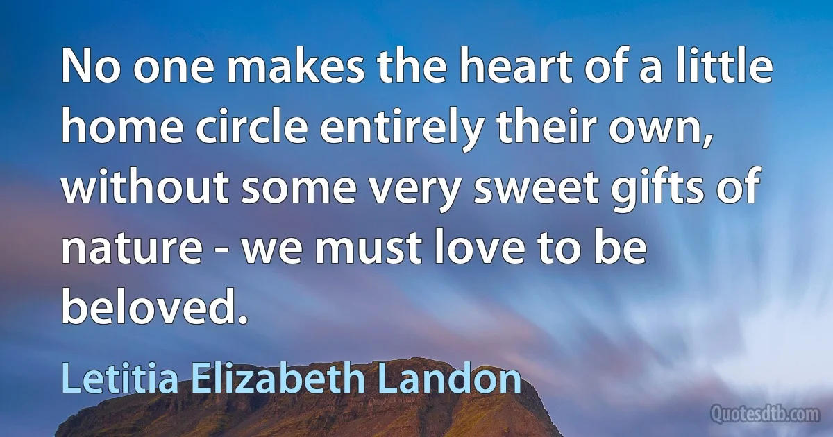 No one makes the heart of a little home circle entirely their own, without some very sweet gifts of nature - we must love to be beloved. (Letitia Elizabeth Landon)