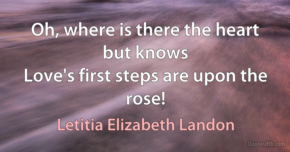 Oh, where is there the heart but knows
Love's first steps are upon the rose! (Letitia Elizabeth Landon)