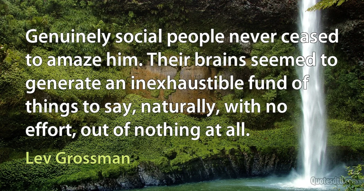 Genuinely social people never ceased to amaze him. Their brains seemed to generate an inexhaustible fund of things to say, naturally, with no effort, out of nothing at all. (Lev Grossman)