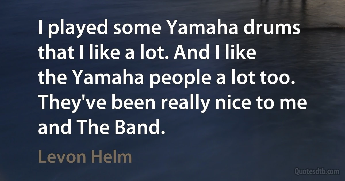 I played some Yamaha drums that I like a lot. And I like the Yamaha people a lot too. They've been really nice to me and The Band. (Levon Helm)