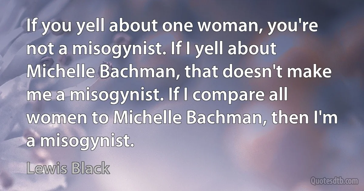 If you yell about one woman, you're not a misogynist. If I yell about Michelle Bachman, that doesn't make me a misogynist. If I compare all women to Michelle Bachman, then I'm a misogynist. (Lewis Black)