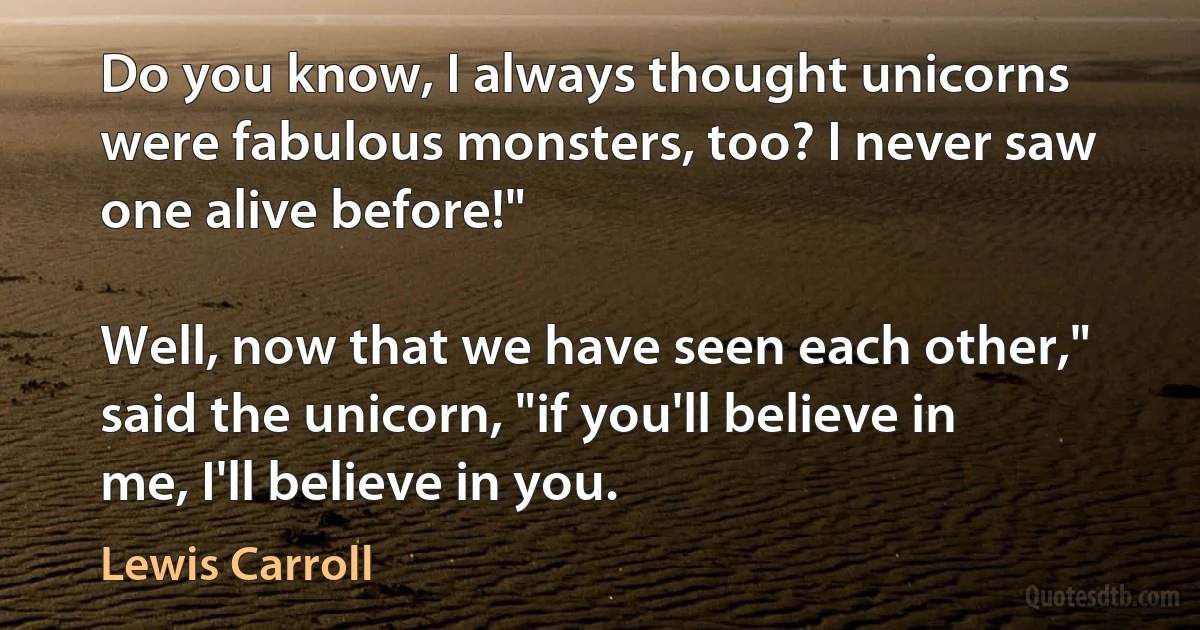 Do you know, I always thought unicorns were fabulous monsters, too? I never saw one alive before!"

Well, now that we have seen each other," said the unicorn, "if you'll believe in me, I'll believe in you. (Lewis Carroll)