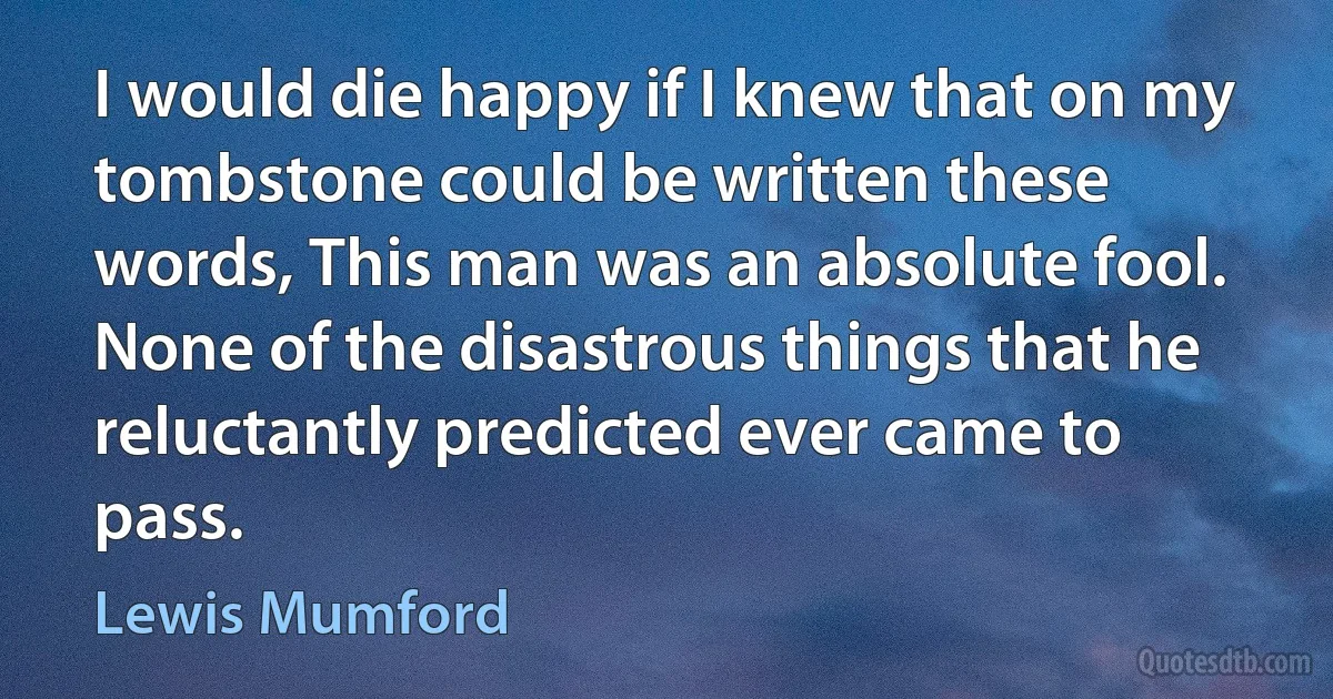 I would die happy if I knew that on my tombstone could be written these words, This man was an absolute fool. None of the disastrous things that he reluctantly predicted ever came to pass. (Lewis Mumford)