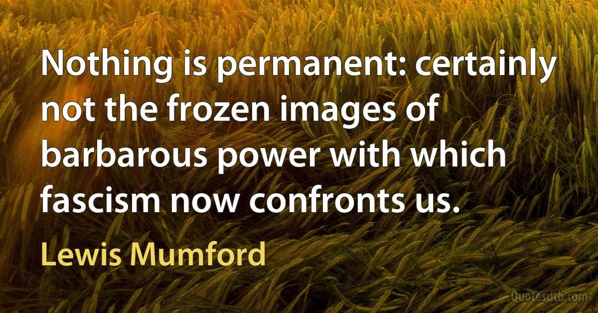 Nothing is permanent: certainly not the frozen images of barbarous power with which fascism now confronts us. (Lewis Mumford)