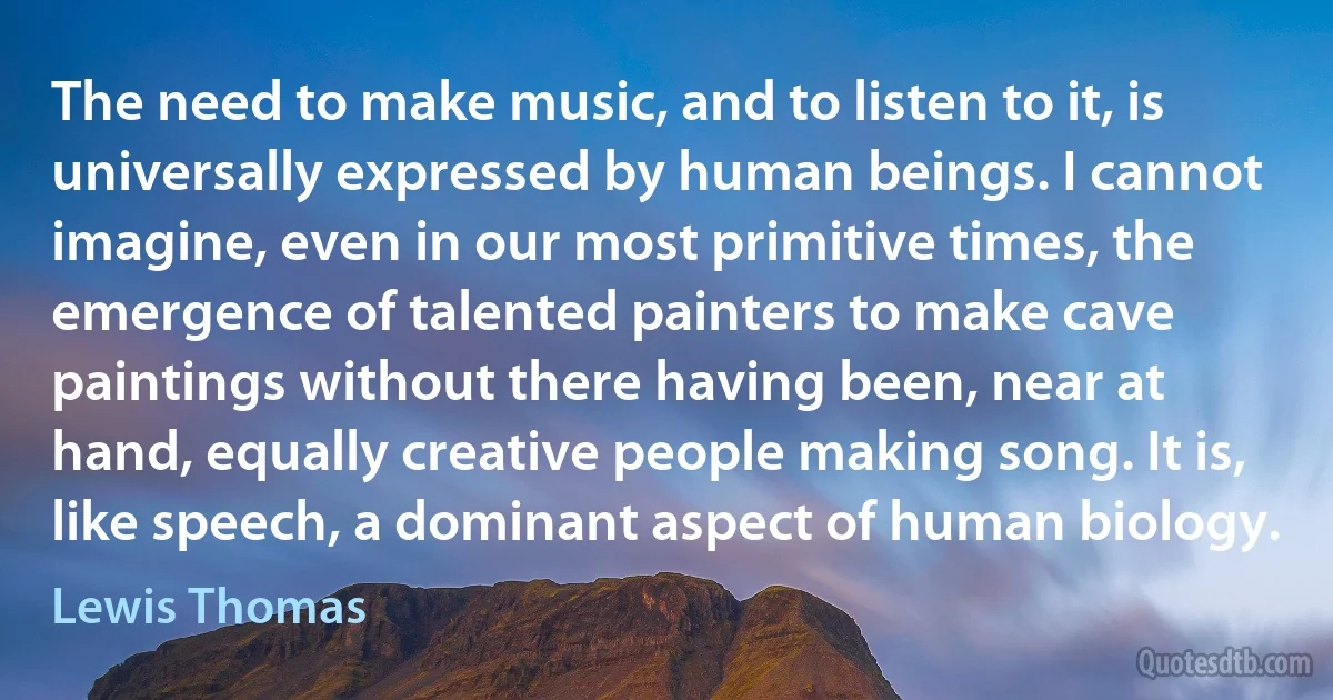 The need to make music, and to listen to it, is universally expressed by human beings. I cannot imagine, even in our most primitive times, the emergence of talented painters to make cave paintings without there having been, near at hand, equally creative people making song. It is, like speech, a dominant aspect of human biology. (Lewis Thomas)