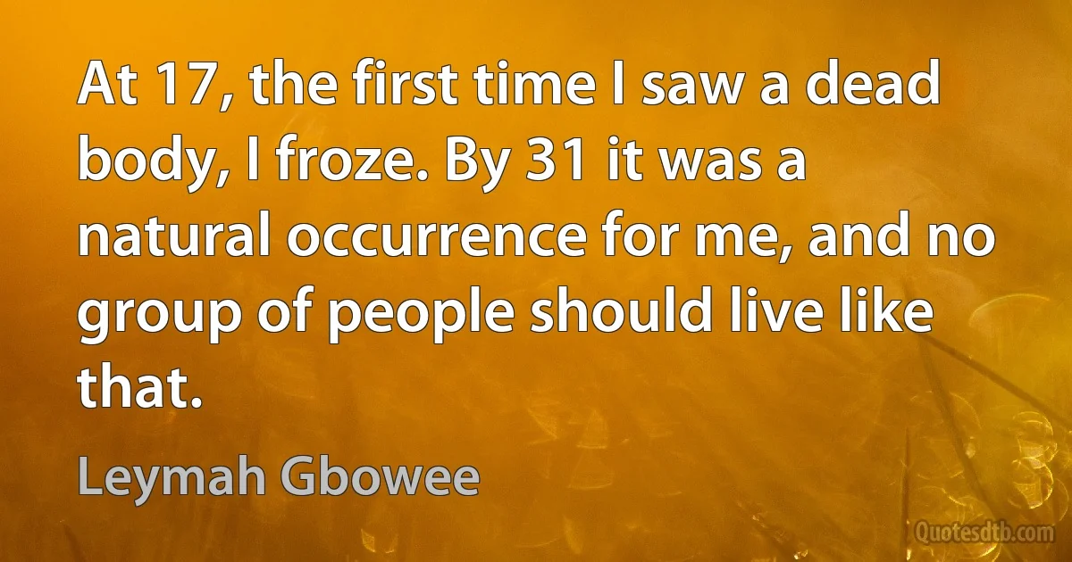 At 17, the first time I saw a dead body, I froze. By 31 it was a natural occurrence for me, and no group of people should live like that. (Leymah Gbowee)