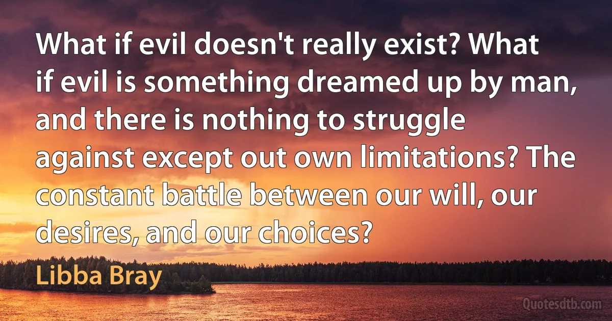 What if evil doesn't really exist? What if evil is something dreamed up by man, and there is nothing to struggle against except out own limitations? The constant battle between our will, our desires, and our choices? (Libba Bray)