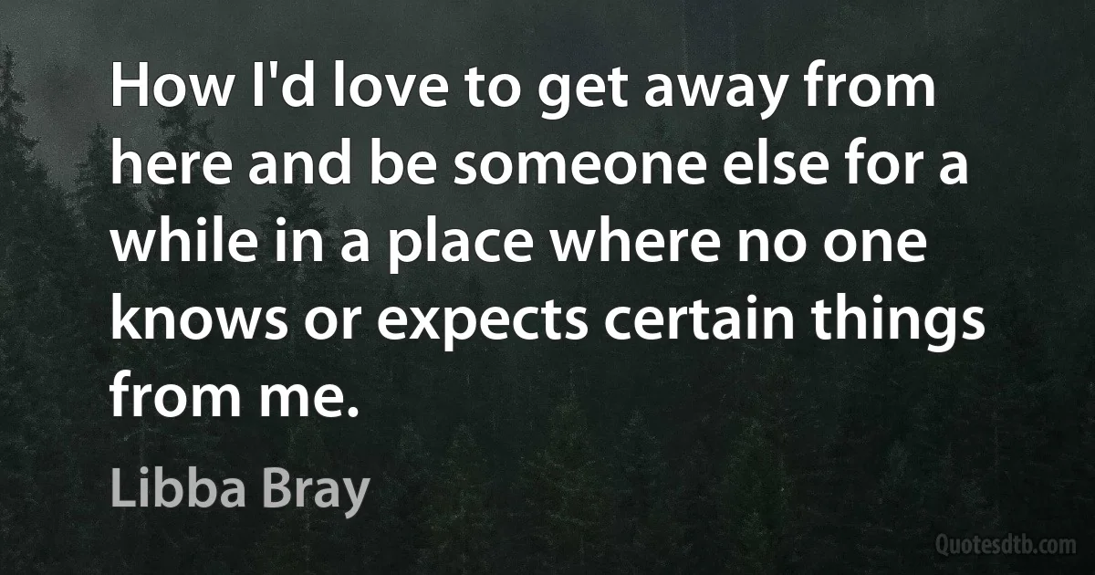 How I'd love to get away from here and be someone else for a while in a place where no one knows or expects certain things from me. (Libba Bray)