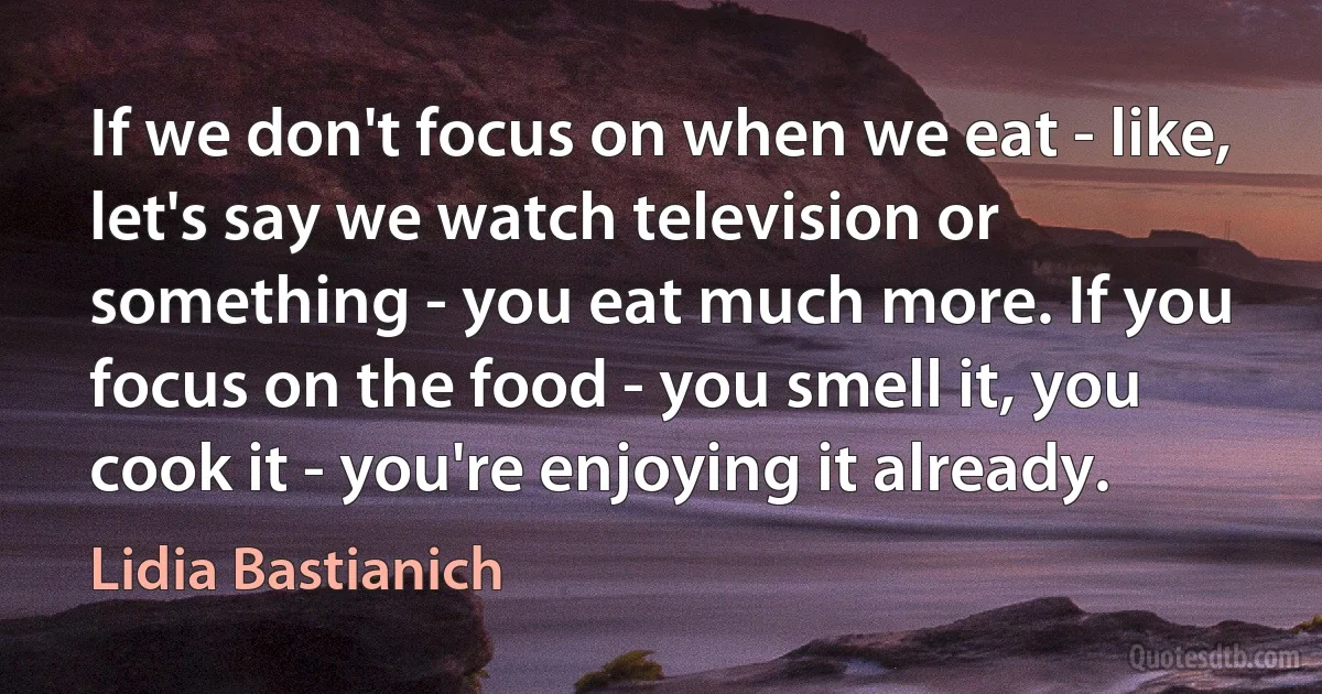 If we don't focus on when we eat - like, let's say we watch television or something - you eat much more. If you focus on the food - you smell it, you cook it - you're enjoying it already. (Lidia Bastianich)