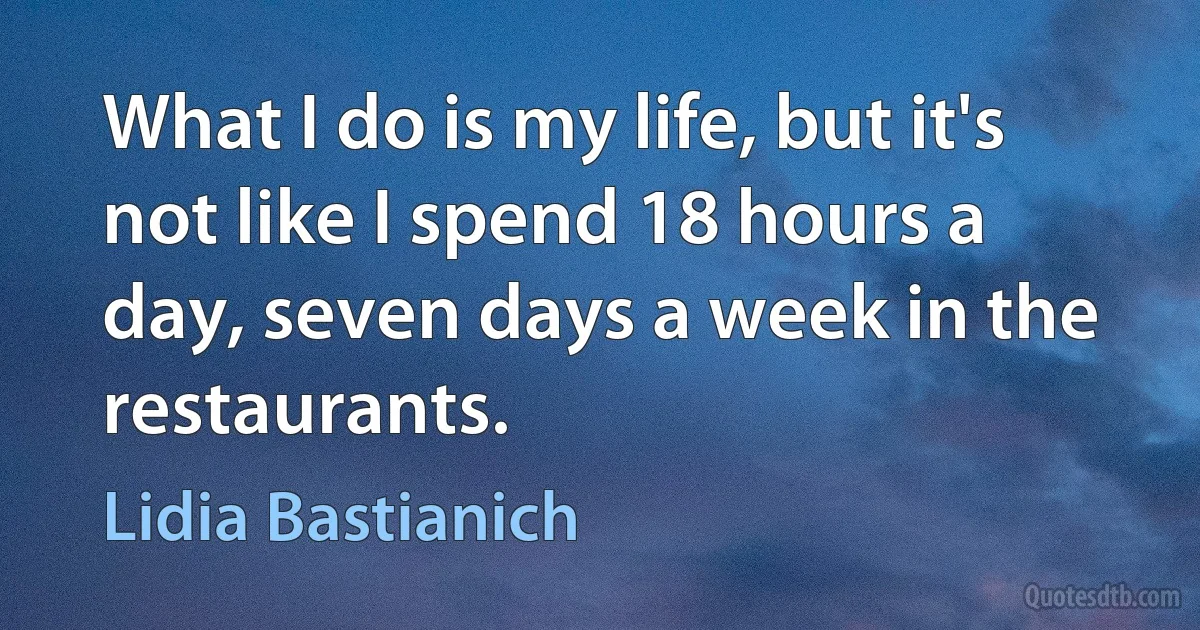 What I do is my life, but it's not like I spend 18 hours a day, seven days a week in the restaurants. (Lidia Bastianich)