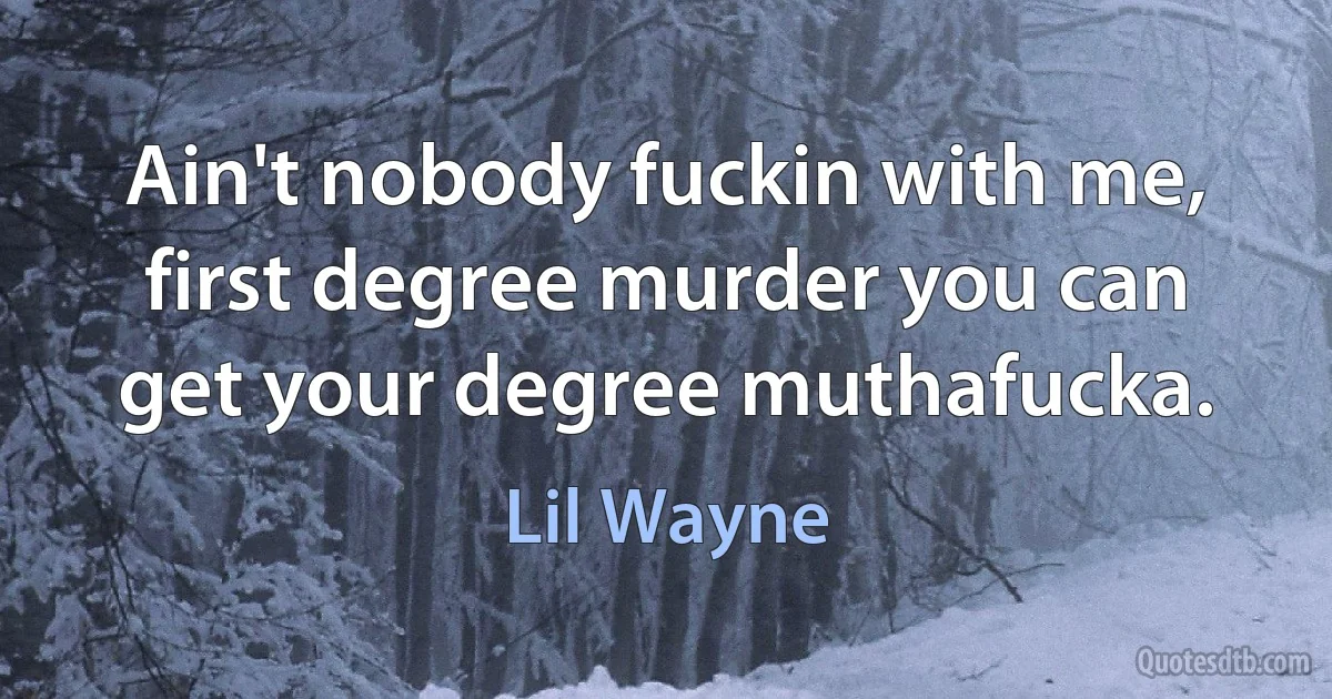 Ain't nobody fuckin with me, first degree murder you can get your degree muthafucka. (Lil Wayne)