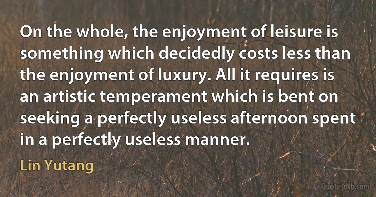 On the whole, the enjoyment of leisure is something which decidedly costs less than the enjoyment of luxury. All it requires is an artistic temperament which is bent on seeking a perfectly useless afternoon spent in a perfectly useless manner. (Lin Yutang)