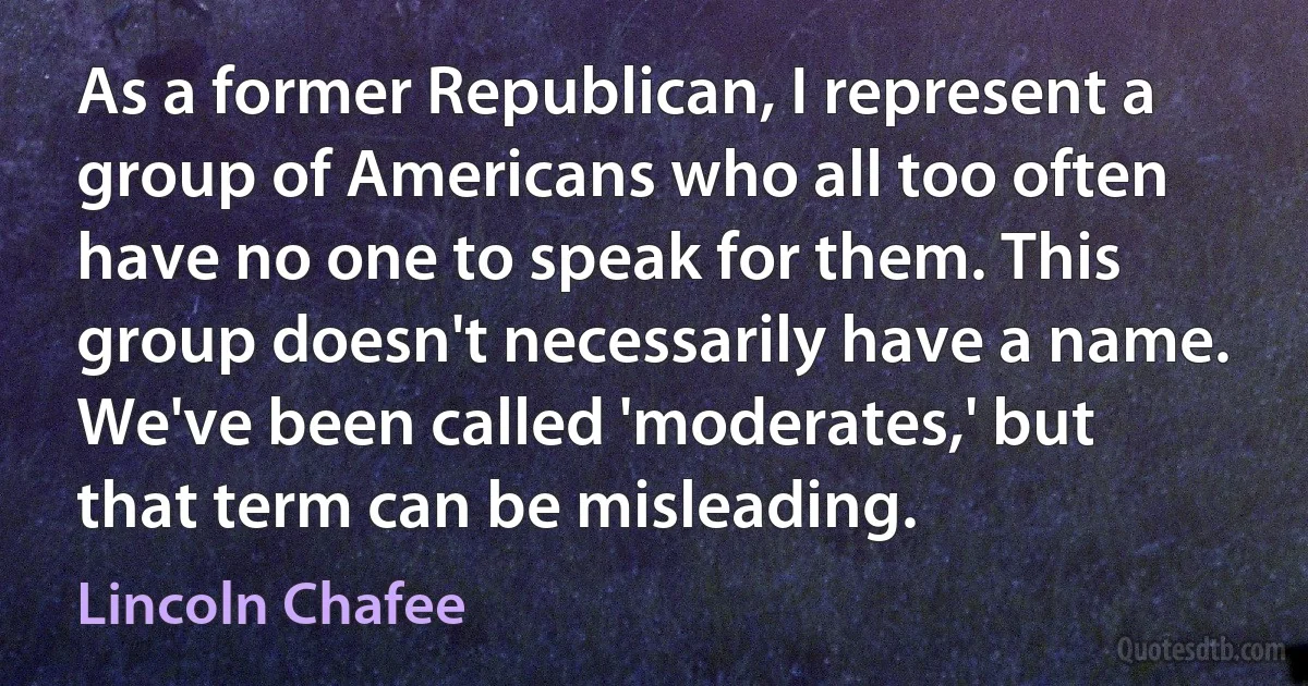 As a former Republican, I represent a group of Americans who all too often have no one to speak for them. This group doesn't necessarily have a name. We've been called 'moderates,' but that term can be misleading. (Lincoln Chafee)