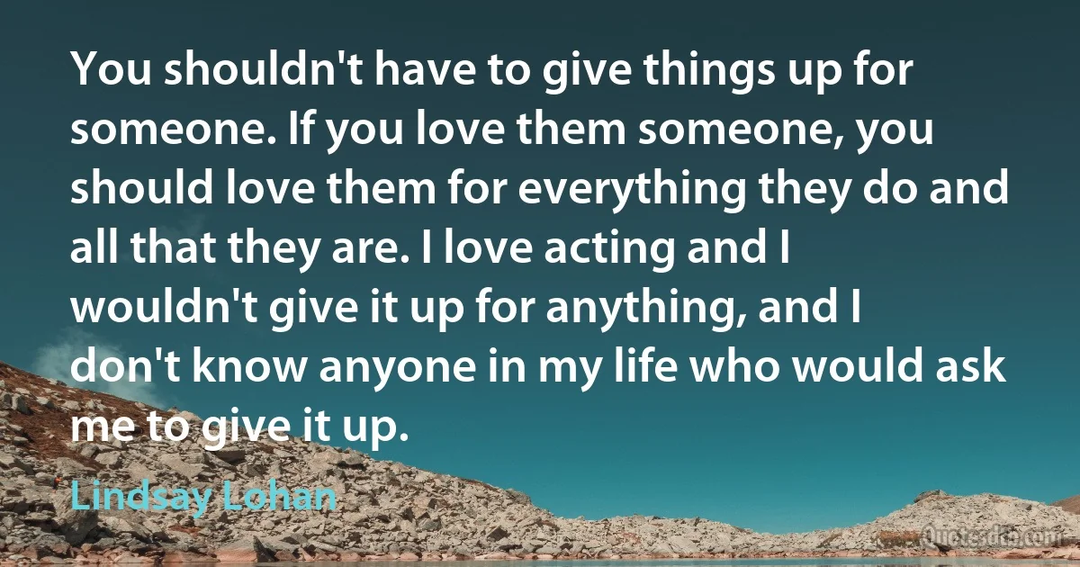 You shouldn't have to give things up for someone. If you love them someone, you should love them for everything they do and all that they are. I love acting and I wouldn't give it up for anything, and I don't know anyone in my life who would ask me to give it up. (Lindsay Lohan)