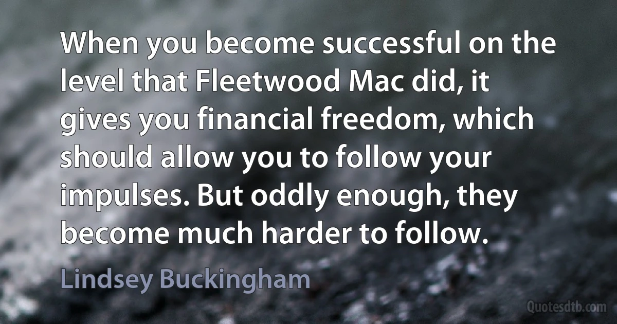 When you become successful on the level that Fleetwood Mac did, it gives you financial freedom, which should allow you to follow your impulses. But oddly enough, they become much harder to follow. (Lindsey Buckingham)