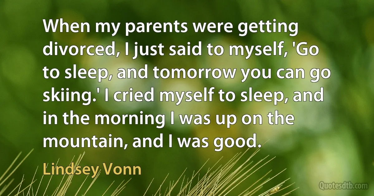 When my parents were getting divorced, I just said to myself, 'Go to sleep, and tomorrow you can go skiing.' I cried myself to sleep, and in the morning I was up on the mountain, and I was good. (Lindsey Vonn)