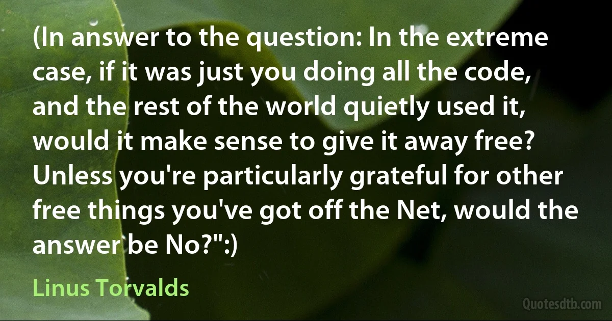 (In answer to the question: In the extreme case, if it was just you doing all the code, and the rest of the world quietly used it, would it make sense to give it away free? Unless you're particularly grateful for other free things you've got off the Net, would the answer be No?":) (Linus Torvalds)