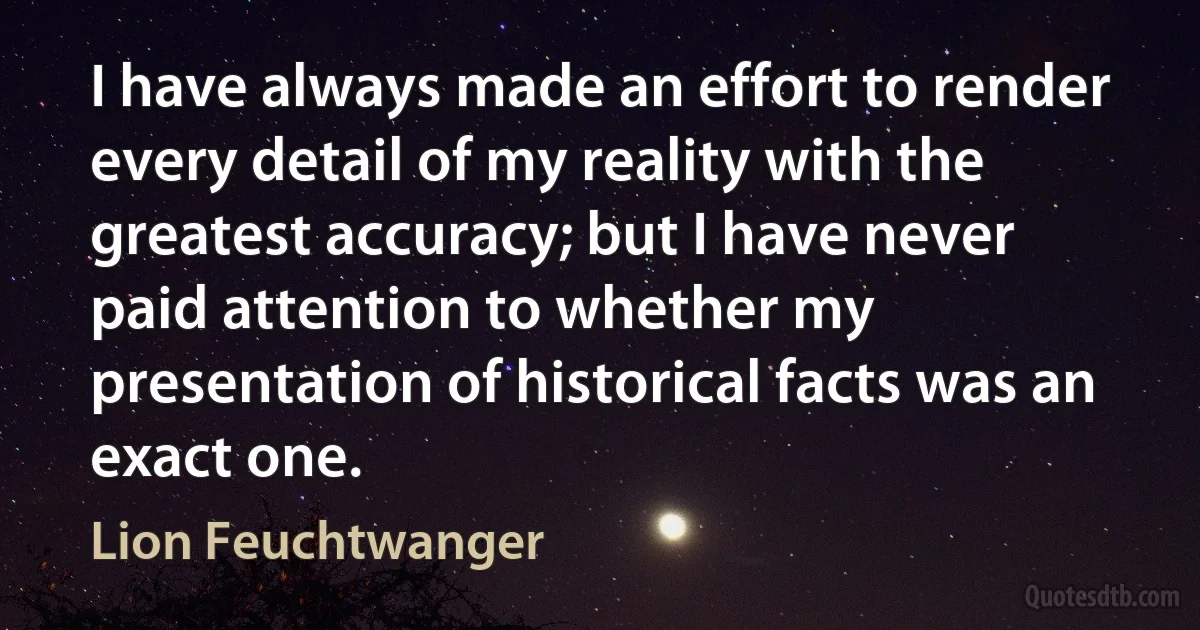 I have always made an effort to render every detail of my reality with the greatest accuracy; but I have never paid attention to whether my presentation of historical facts was an exact one. (Lion Feuchtwanger)