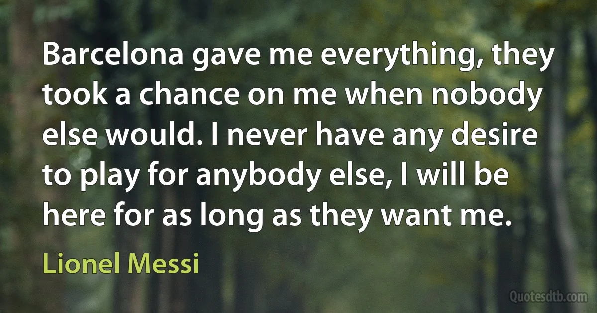 Barcelona gave me everything, they took a chance on me when nobody else would. I never have any desire to play for anybody else, I will be here for as long as they want me. (Lionel Messi)