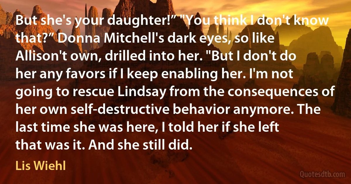 But she's your daughter!” "You think I don't know that?” Donna Mitchell's dark eyes, so like Allison't own, drilled into her. "But I don't do her any favors if I keep enabling her. I'm not going to rescue Lindsay from the consequences of her own self-destructive behavior anymore. The last time she was here, I told her if she left that was it. And she still did. (Lis Wiehl)