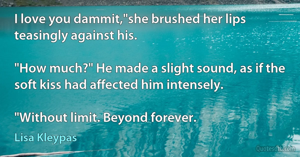 I love you dammit,"she brushed her lips teasingly against his.

"How much?" He made a slight sound, as if the soft kiss had affected him intensely.

"Without limit. Beyond forever. (Lisa Kleypas)