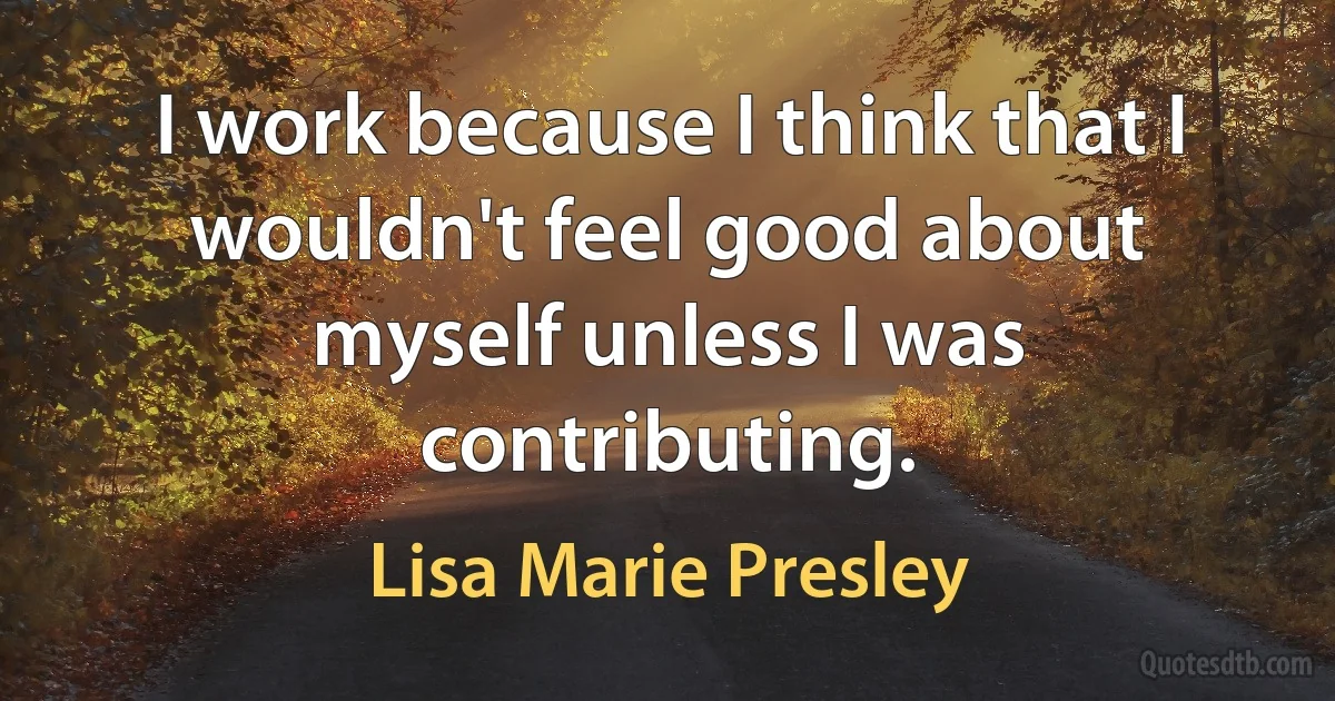 I work because I think that I wouldn't feel good about myself unless I was contributing. (Lisa Marie Presley)