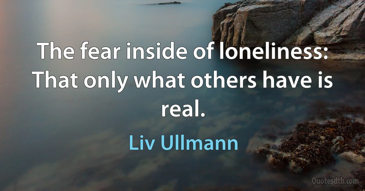 The fear inside of loneliness: That only what others have is real. (Liv Ullmann)