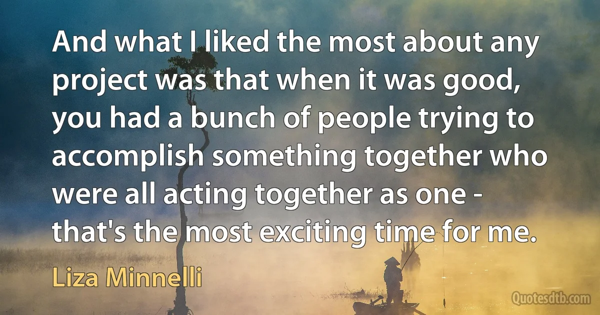 And what I liked the most about any project was that when it was good, you had a bunch of people trying to accomplish something together who were all acting together as one - that's the most exciting time for me. (Liza Minnelli)