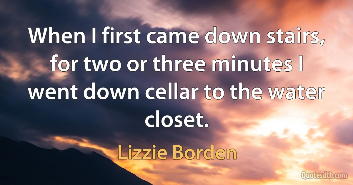 When I first came down stairs, for two or three minutes I went down cellar to the water closet. (Lizzie Borden)