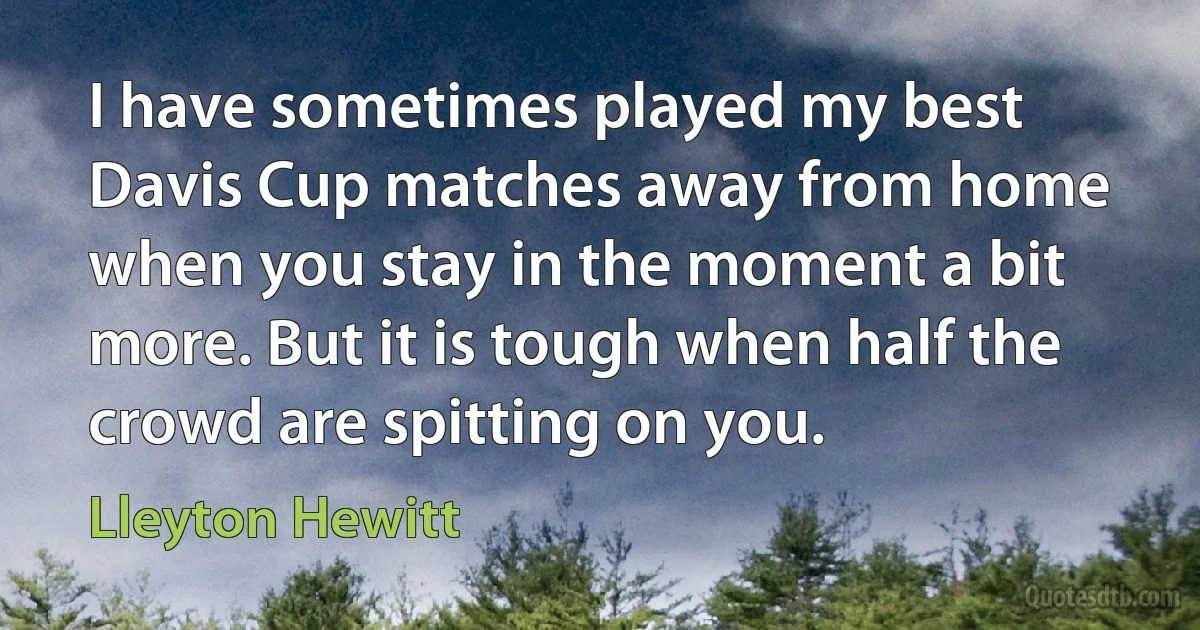 I have sometimes played my best Davis Cup matches away from home when you stay in the moment a bit more. But it is tough when half the crowd are spitting on you. (Lleyton Hewitt)