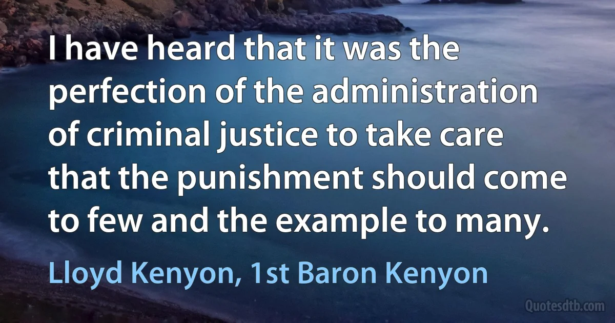 I have heard that it was the perfection of the administration of criminal justice to take care that the punishment should come to few and the example to many. (Lloyd Kenyon, 1st Baron Kenyon)