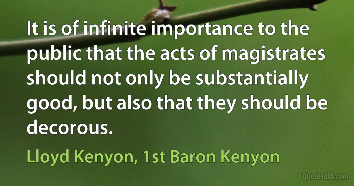 It is of infinite importance to the public that the acts of magistrates should not only be substantially good, but also that they should be decorous. (Lloyd Kenyon, 1st Baron Kenyon)