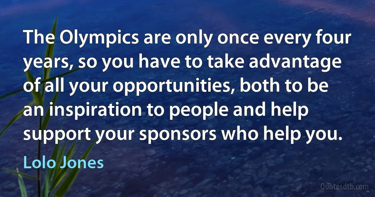 The Olympics are only once every four years, so you have to take advantage of all your opportunities, both to be an inspiration to people and help support your sponsors who help you. (Lolo Jones)