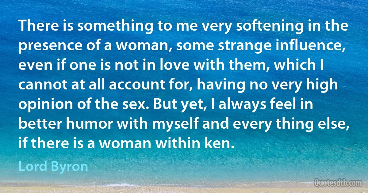 There is something to me very softening in the presence of a woman, some strange influence, even if one is not in love with them, which I cannot at all account for, having no very high opinion of the sex. But yet, I always feel in better humor with myself and every thing else, if there is a woman within ken. (Lord Byron)