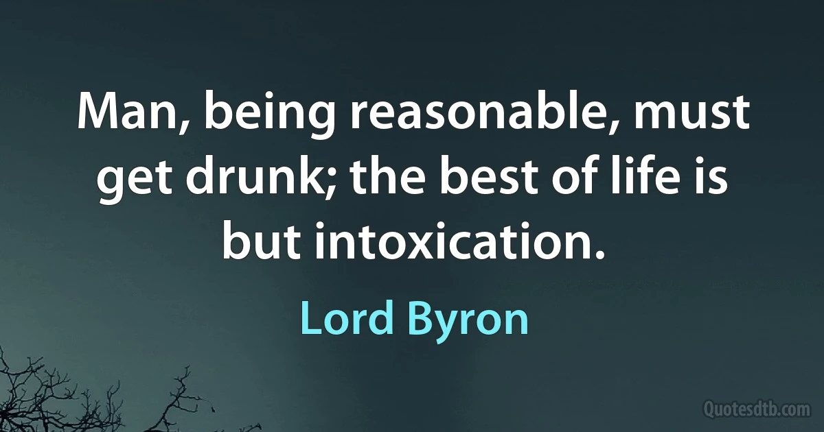 Man, being reasonable, must get drunk; the best of life is but intoxication. (Lord Byron)