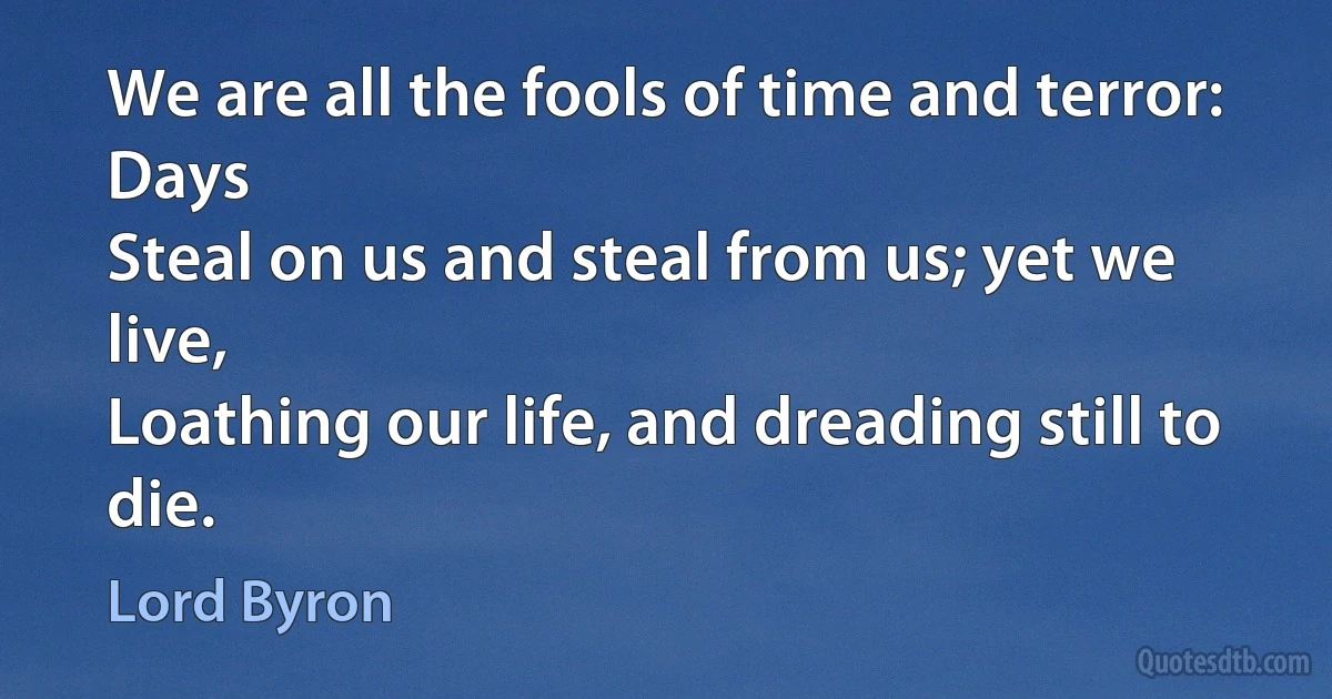 We are all the fools of time and terror: Days
Steal on us and steal from us; yet we live,
Loathing our life, and dreading still to die. (Lord Byron)