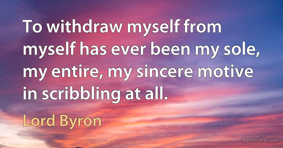 To withdraw myself from myself has ever been my sole, my entire, my sincere motive in scribbling at all. (Lord Byron)