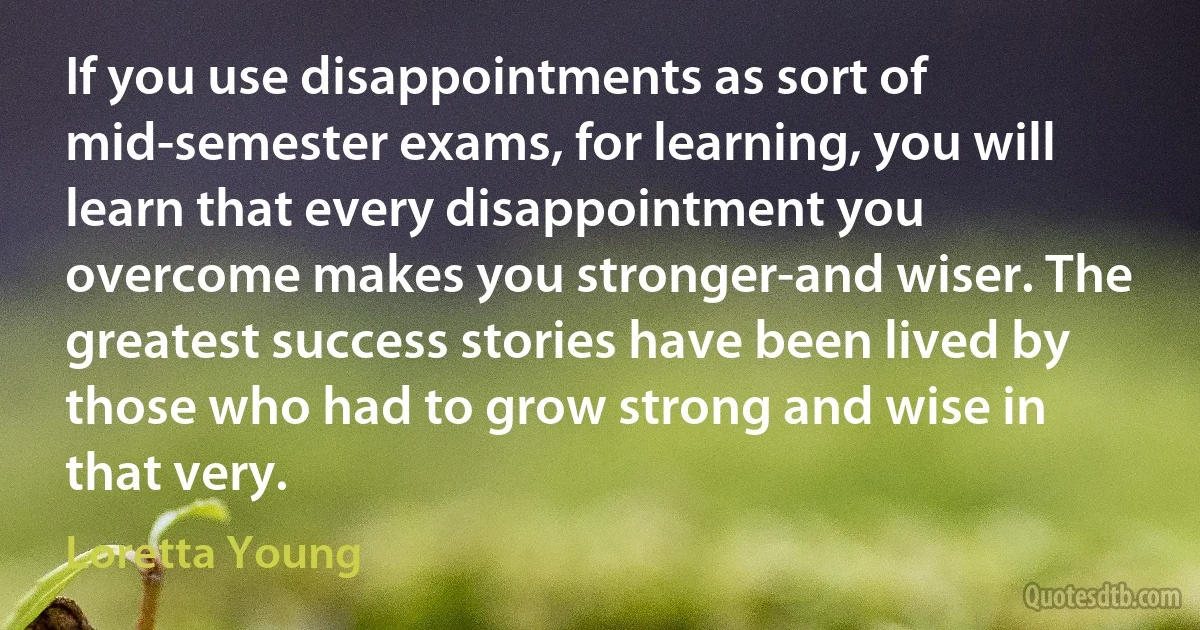 If you use disappointments as sort of mid-semester exams, for learning, you will learn that every disappointment you overcome makes you stronger-and wiser. The greatest success stories have been lived by those who had to grow strong and wise in that very. (Loretta Young)