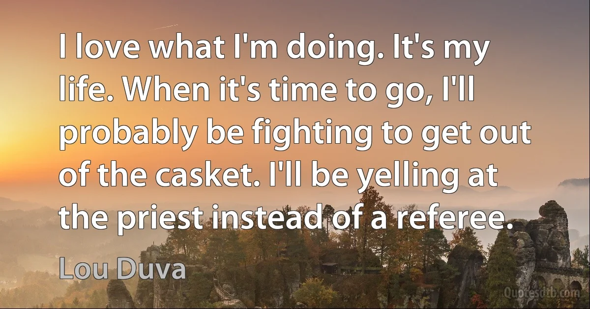 I love what I'm doing. It's my life. When it's time to go, I'll probably be fighting to get out of the casket. I'll be yelling at the priest instead of a referee. (Lou Duva)