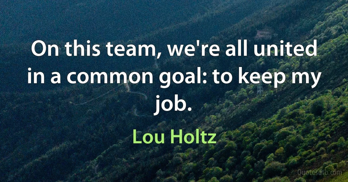 On this team, we're all united in a common goal: to keep my job. (Lou Holtz)