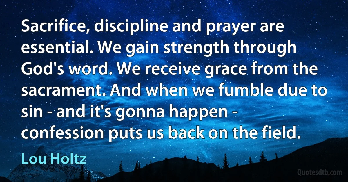 Sacrifice, discipline and prayer are essential. We gain strength through God's word. We receive grace from the sacrament. And when we fumble due to sin - and it's gonna happen - confession puts us back on the field. (Lou Holtz)