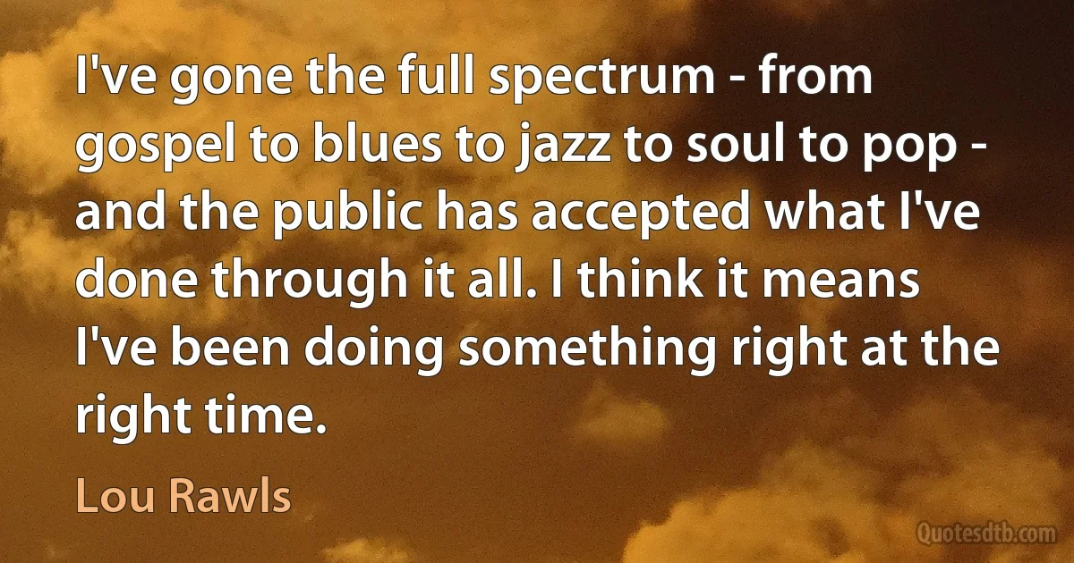 I've gone the full spectrum - from gospel to blues to jazz to soul to pop - and the public has accepted what I've done through it all. I think it means I've been doing something right at the right time. (Lou Rawls)